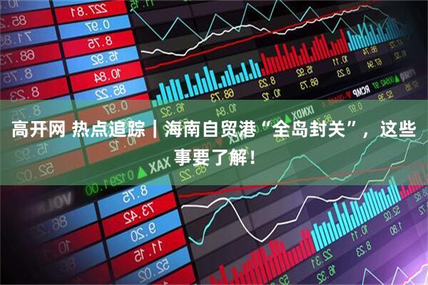 高开网 热点追踪｜海南自贸港“全岛封关”，这些事要了解！