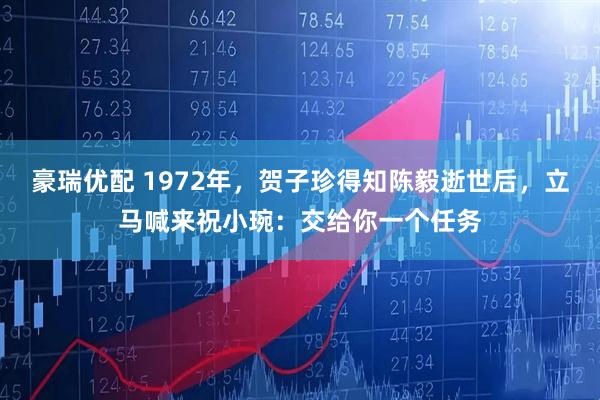 豪瑞优配 1972年，贺子珍得知陈毅逝世后，立马喊来祝小琬：交给你一个任务
