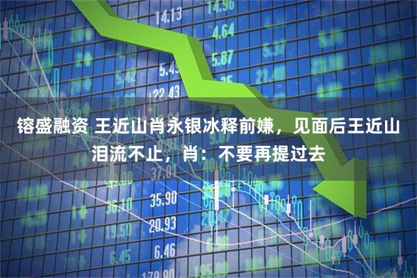 镕盛融资 王近山肖永银冰释前嫌，见面后王近山泪流不止，肖：不要再提过去