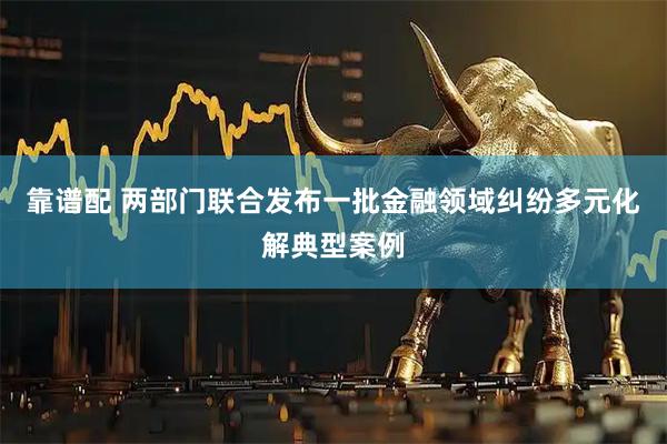 靠谱配 两部门联合发布一批金融领域纠纷多元化解典型案例
