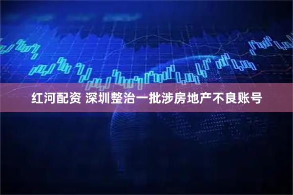 红河配资 深圳整治一批涉房地产不良账号