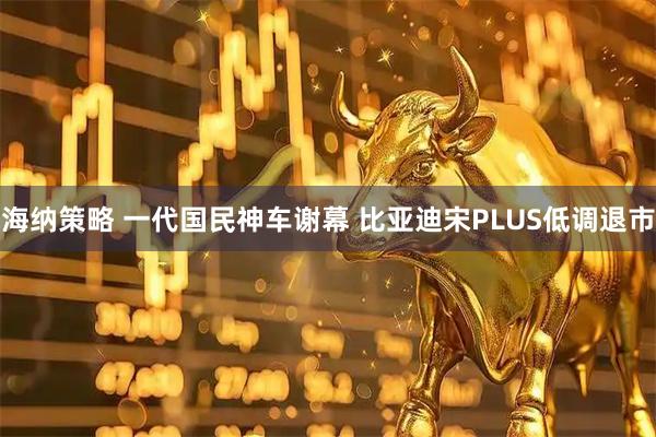 海纳策略 一代国民神车谢幕 比亚迪宋PLUS低调退市