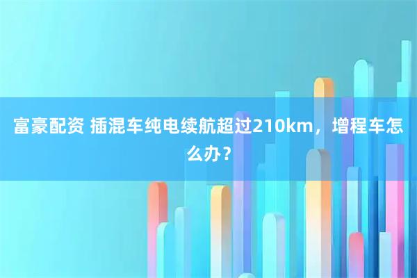 富豪配资 插混车纯电续航超过210km，增程车怎么办？