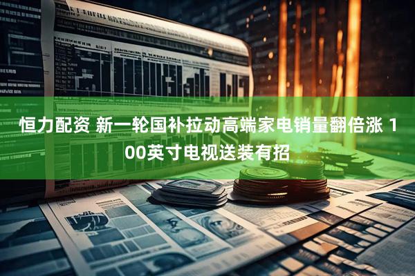 恒力配资 新一轮国补拉动高端家电销量翻倍涨 100英寸电视送装有招