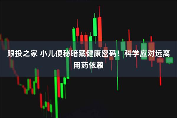 跟投之家 小儿便秘暗藏健康密码！科学应对远离用药依赖