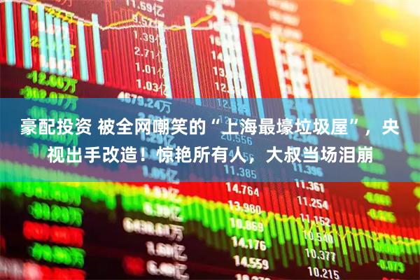 豪配投资 被全网嘲笑的“上海最壕垃圾屋”，央视出手改造！惊艳所有人，大叔当场泪崩