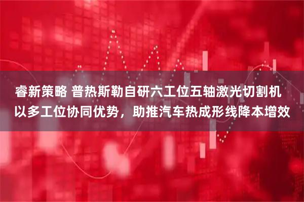 睿新策略 普热斯勒自研六工位五轴激光切割机  以多工位协同优势，助推汽车热成形线降本增效