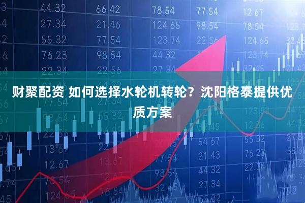 财聚配资 如何选择水轮机转轮？沈阳格泰提供优质方案