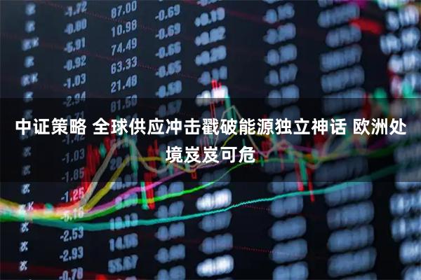 中证策略 全球供应冲击戳破能源独立神话 欧洲处境岌岌可危