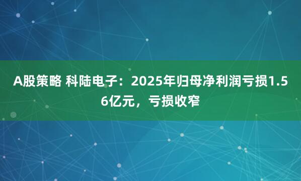 A股策略 科陆电子：2025年归母净利润亏损1.56亿元，亏损收窄