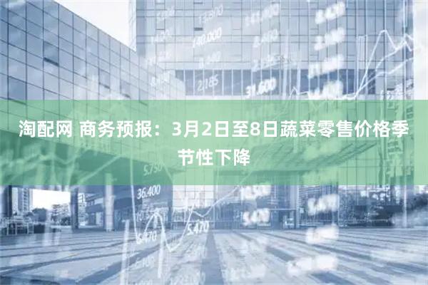 淘配网 商务预报：3月2日至8日蔬菜零售价格季节性下降