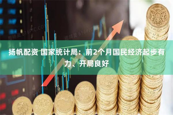 扬帆配资 国家统计局：前2个月国民经济起步有力、开局良好