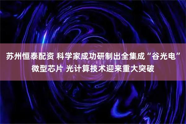 苏州恒泰配资 科学家成功研制出全集成“谷光电”微型芯片 光计算技术迎来重大突破