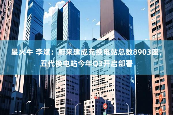 星火牛 李斌：蔚来建成充换电站总数8903座，五代换电站今年Q3开启部署