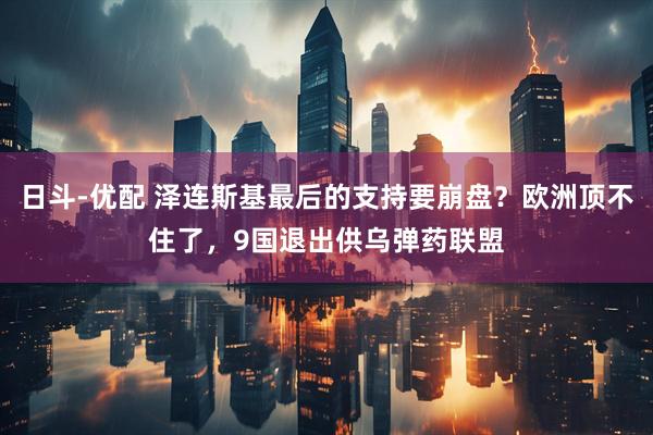 日斗-优配 泽连斯基最后的支持要崩盘？欧洲顶不住了，9国退出供乌弹药联盟